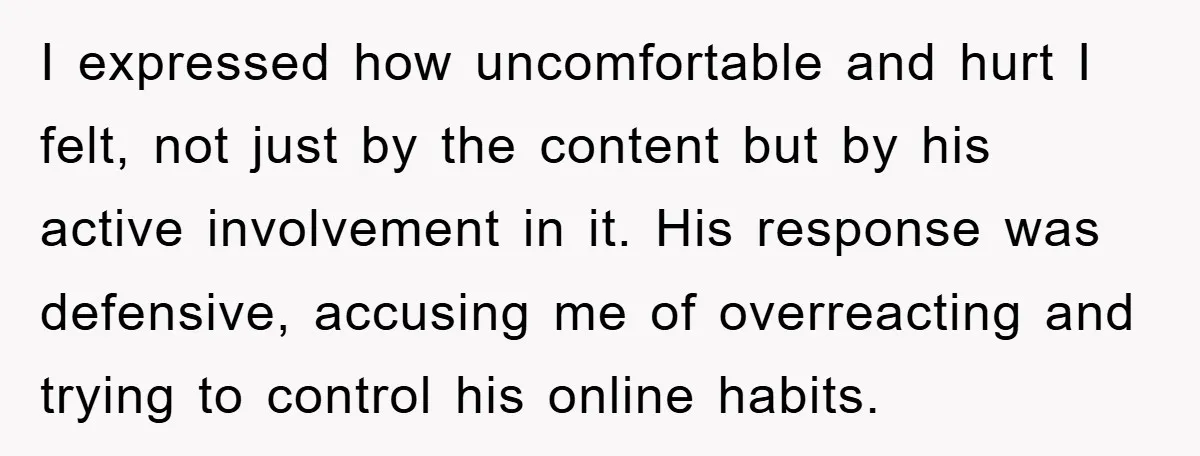 I expressed how uncomfortable and hurt I felt, not just by the content but by his active involvement in it. His response was defensive, accusing me of overreacting and trying...