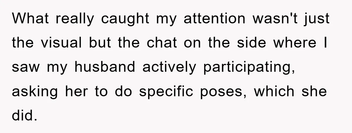 What really caught my attention wasn't just the visual but the chat on the side where I saw my husband actively participating, asking her to do specific poses, which she...