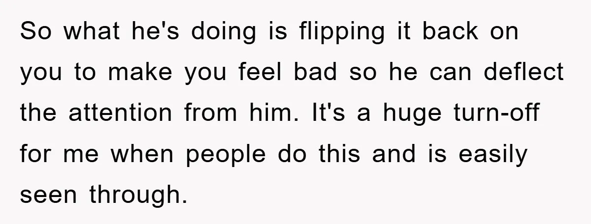 So what he's doing is flipping it back on you to make you feel bad so he can deflect the attention from him. It's a huge turn-off for me when...