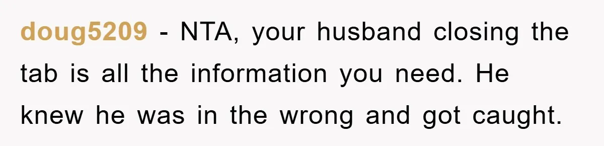 doug5209 − NTA, your husband closing the tab is all the information you need. He knew he was in the wrong and got caught.