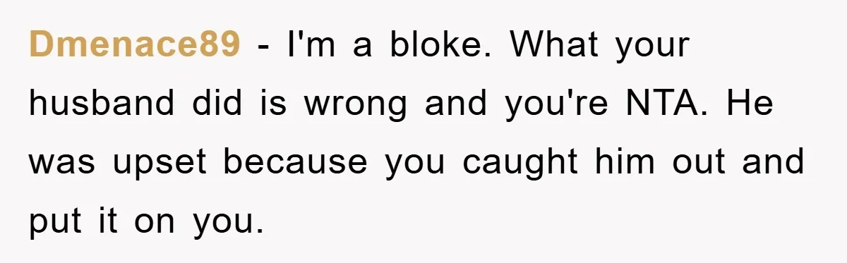 Dmenace89 − I'm a bloke. What your husband did is wrong and you're NTA. He was upset because you caught him out and put it on you.