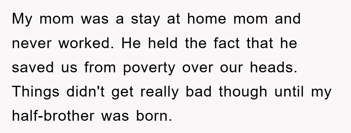 My mom was a stay at home mom and never worked. He held the fact that he saved us from poverty over our heads. Things didn't get really bad though...