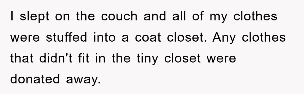 I slept on the couch and all of my clothes were stuffed into a coat closet. Any clothes that didn't fit in the tiny closet were donated away.