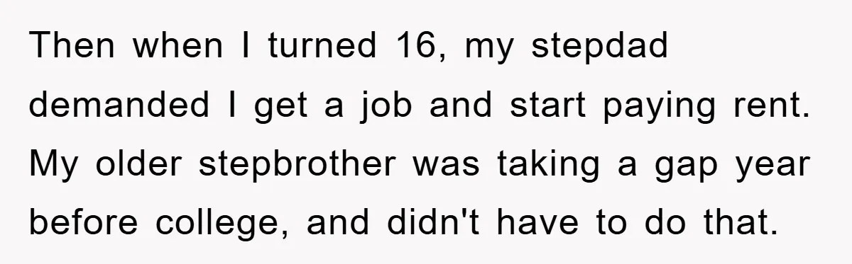Then when I turned 16, my stepdad demanded I get a job and start paying rent. My older stepbrother was taking a gap year before college, and didn't have to...