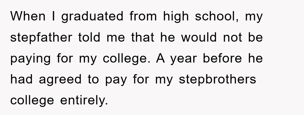When I graduated from high school, my stepfather told me that he would not be paying for my college. A year before he had agreed to pay for my stepbrothers...