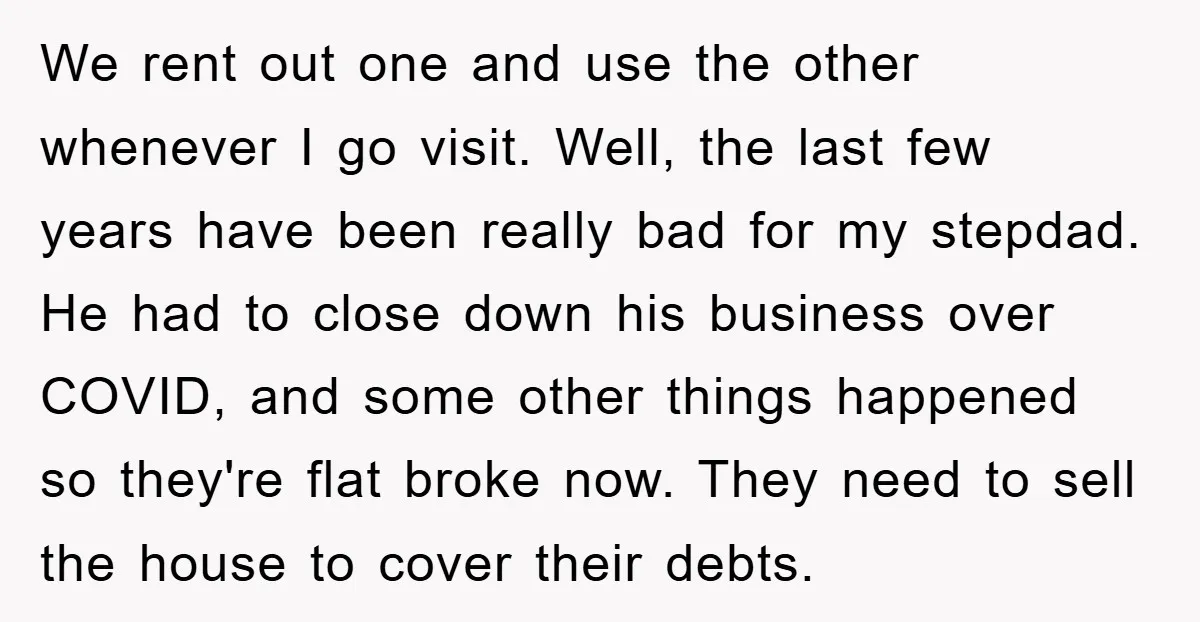We rent out one and use the other whenever I go visit. Well, the last few years have been really bad for my stepdad. He had to close down his...