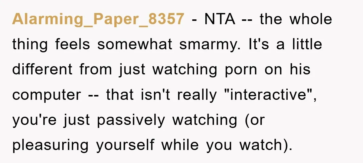 Alarming_Paper_8357 − NTA -- the whole thing feels somewhat smarmy. It's a little different from just watching porn on his computer -- that isn't really "interactive", you're just passively watching...