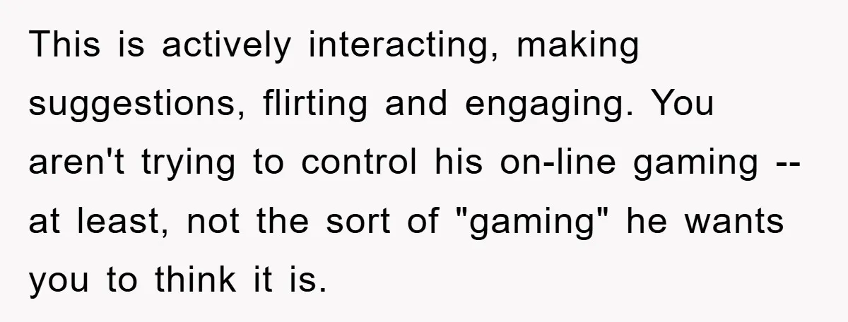 This is actively interacting, making suggestions, flirting and engaging. You aren't trying to control his on-line gaming -- at least, not the sort of "gaming" he wants you to think...