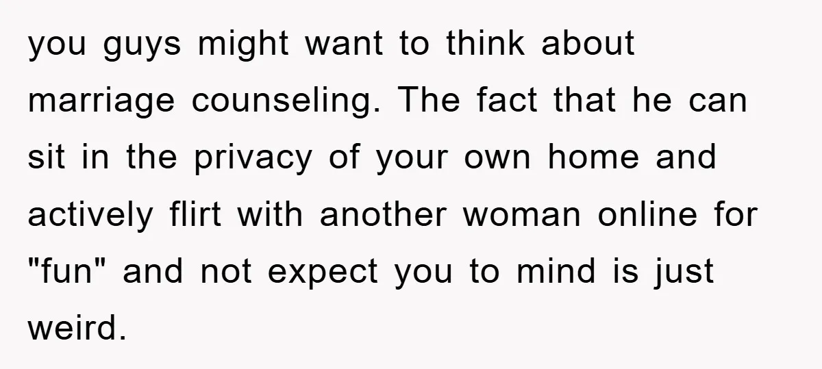 you guys might want to think about marriage counseling. The fact that he can sit in the privacy of your own home and actively flirt with another woman online for...
