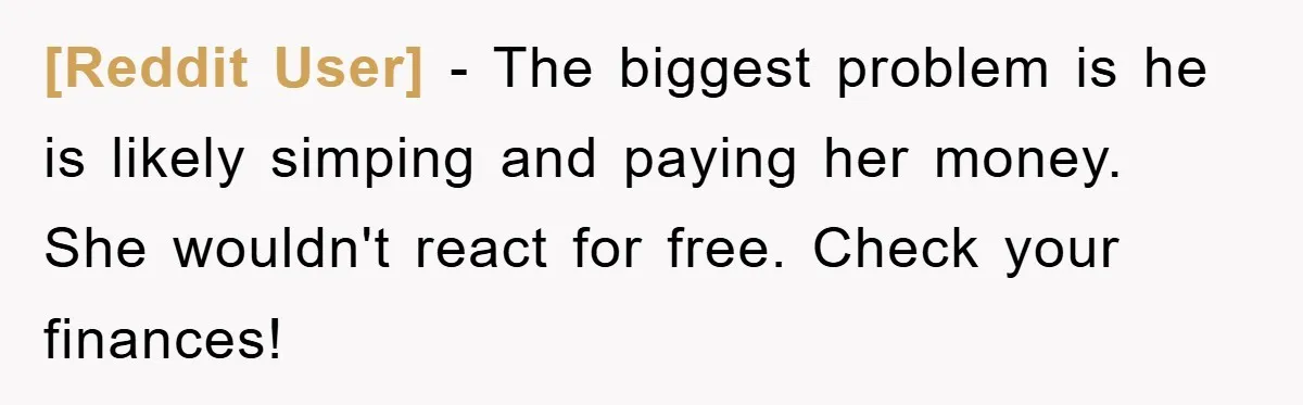 [Reddit User] − The biggest problem is he is likely simping and paying her money. She wouldn't react for free. Check your finances!