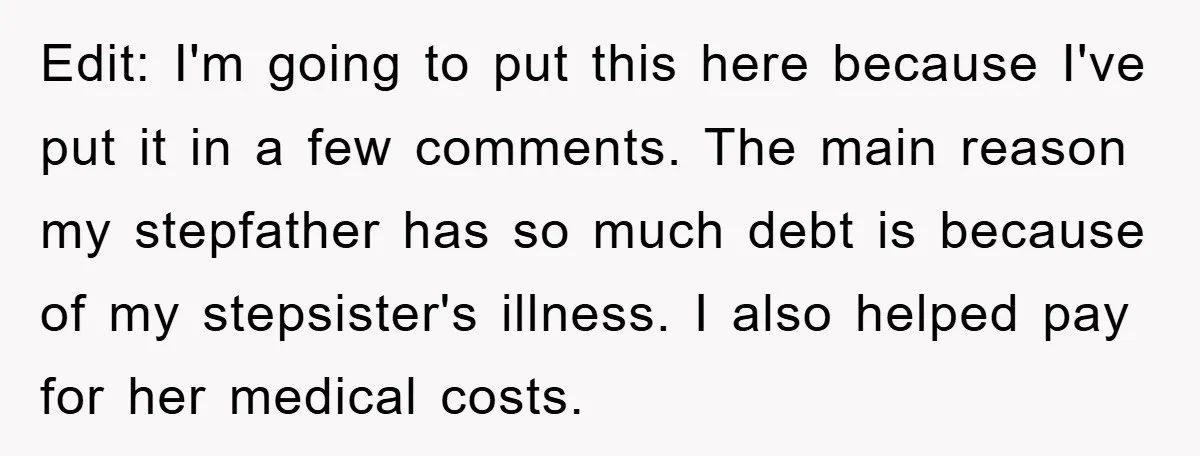 Edit: I'm going to put this here because I've put it in a few comments. The main reason my stepfather has so much debt is because of my stepsister's illness....