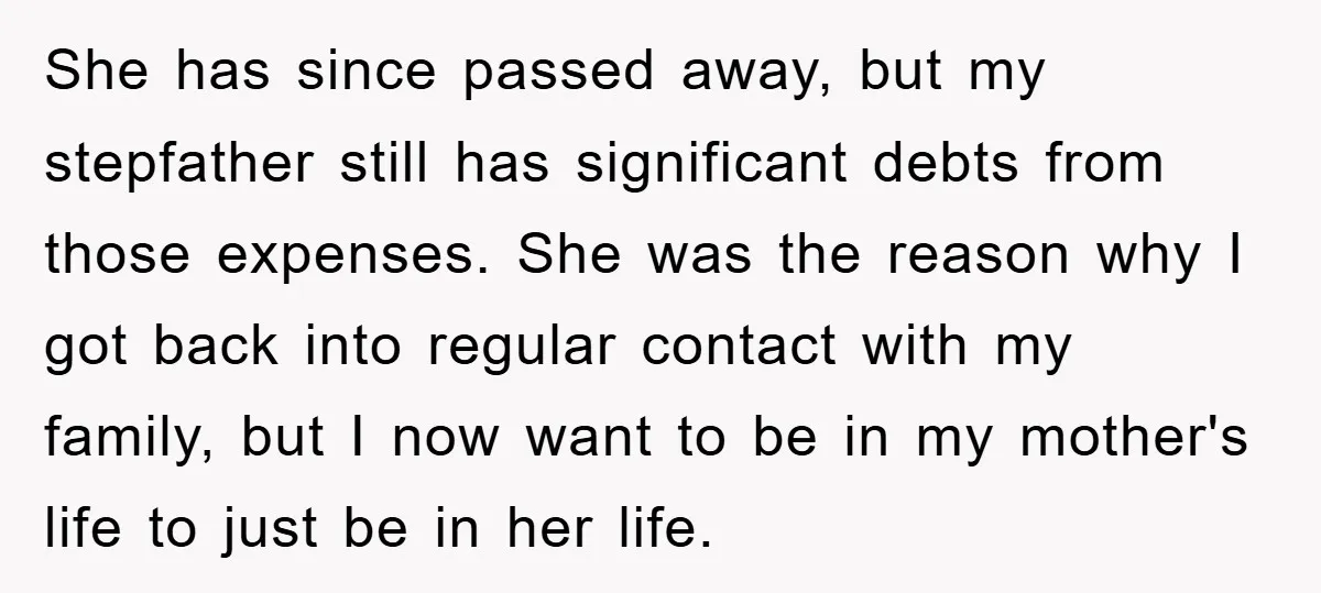 She has since passed away, but my stepfather still has significant debts from those expenses. She was the reason why I got back into regular contact with my family, but...