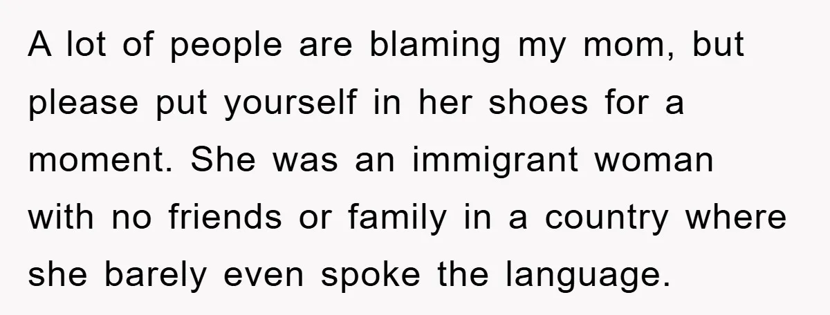 A lot of people are blaming my mom, but please put yourself in her shoes for a moment. She was an immigrant woman with no friends or family in a...