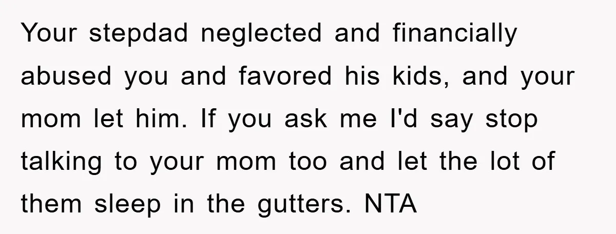 Your stepdad neglected and financially abused you and favored his kids, and your mom let him. If you ask me I'd say stop talking to your mom too and let...