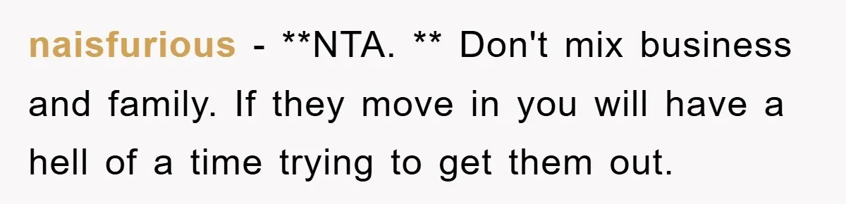 naisfurious − **NTA. ** Don't mix business and family. If they move in you will have a hell of a time trying to get them out.