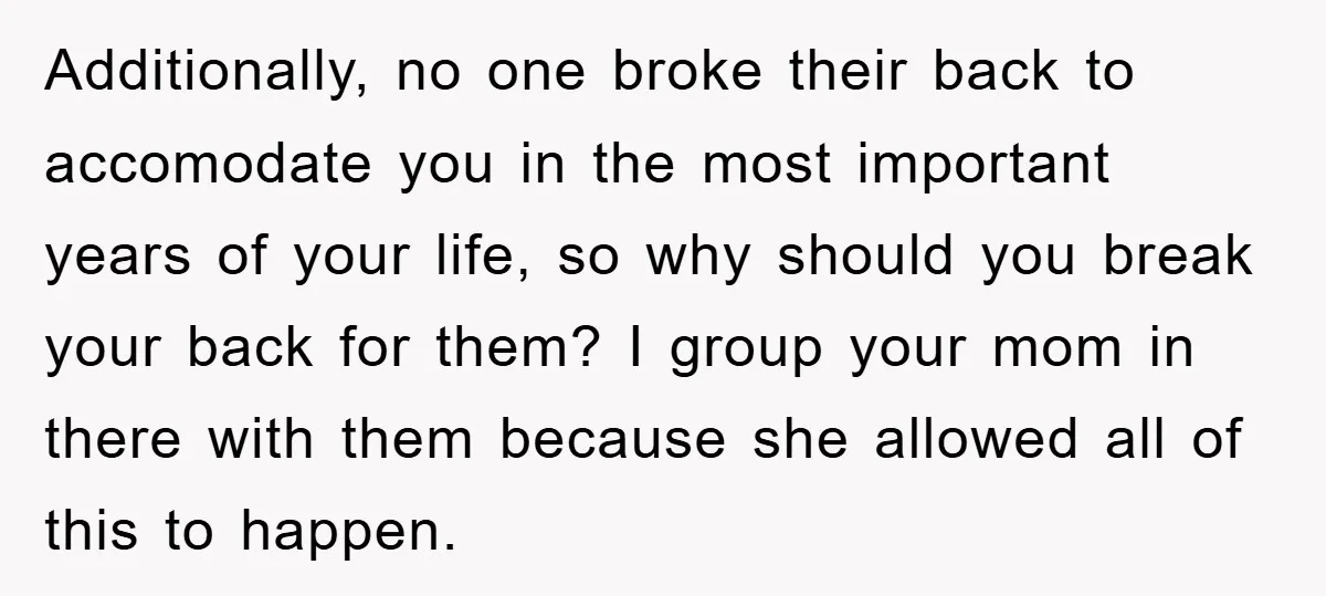 Additionally, no one broke their back to accomodate you in the most important years of your life, so why should you break your back for them? I group your mom...