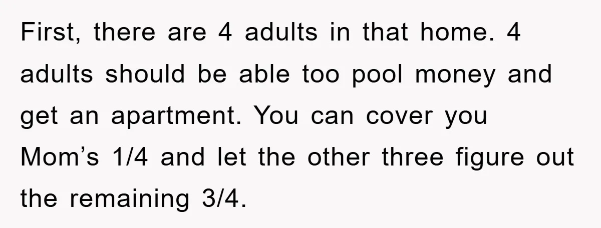 First, there are 4 adults in that home. 4 adults should be able too pool money and get an apartment. You can cover you Mom’s 1/4 and let the other...