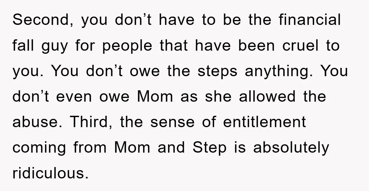 Second, you don’t have to be the financial fall guy for people that have been cruel to you. You don’t owe the steps anything. You don’t even owe Mom as...