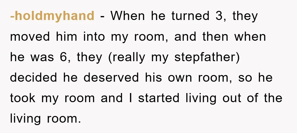-holdmyhand − When he turned 3, they moved him into my room, and then when he was 6, they (really my stepfather) decided he deserved his own room, so he...