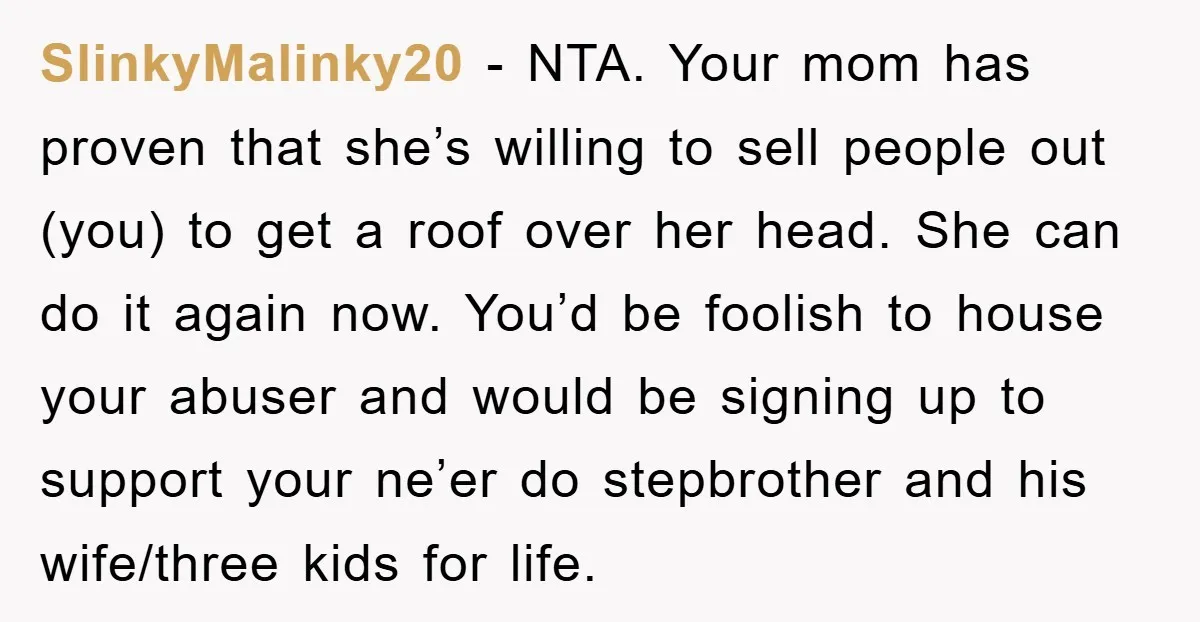 SlinkyMalinky20 − NTA. Your mom has proven that she’s willing to sell people out (you) to get a roof over her head. She can do it again now. You’d be...