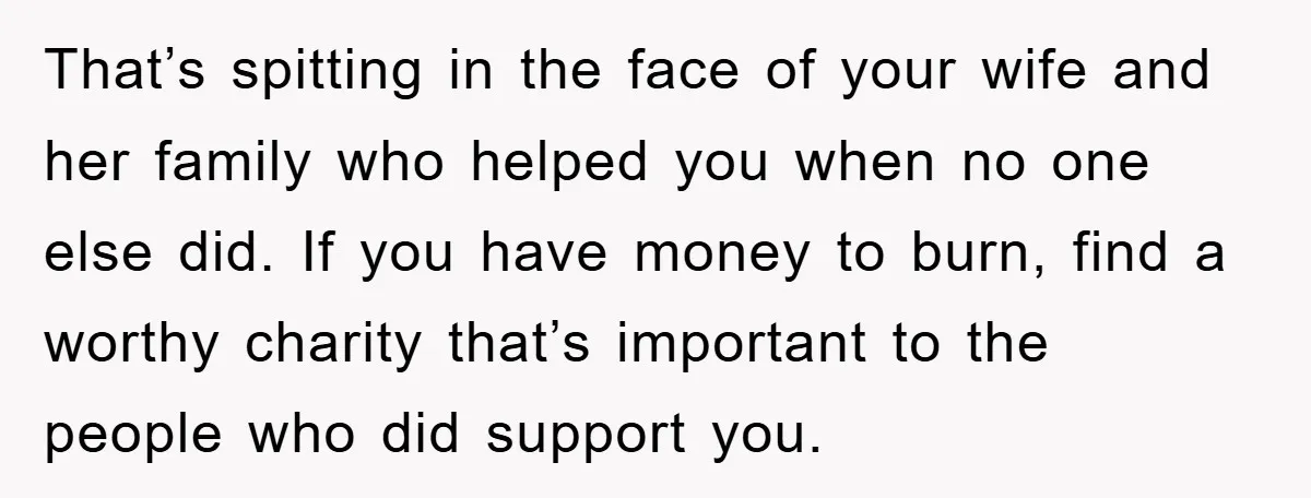 That’s spitting in the face of your wife and her family who helped you when no one else did. If you have money to burn, find a worthy charity that’s...