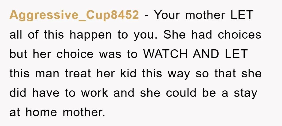 Aggressive_Cup8452 − Your mother LET all of this happen to you. She had choices but her choice was to WATCH AND LET this man treat her kid this way so...
