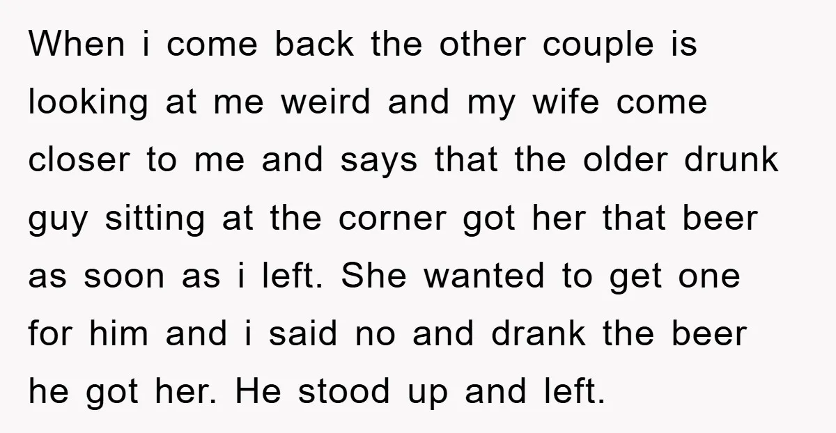 When i come back the other couple is looking at me weird and my wife come closer to me and says that the older drunk guy sitting at the corner...