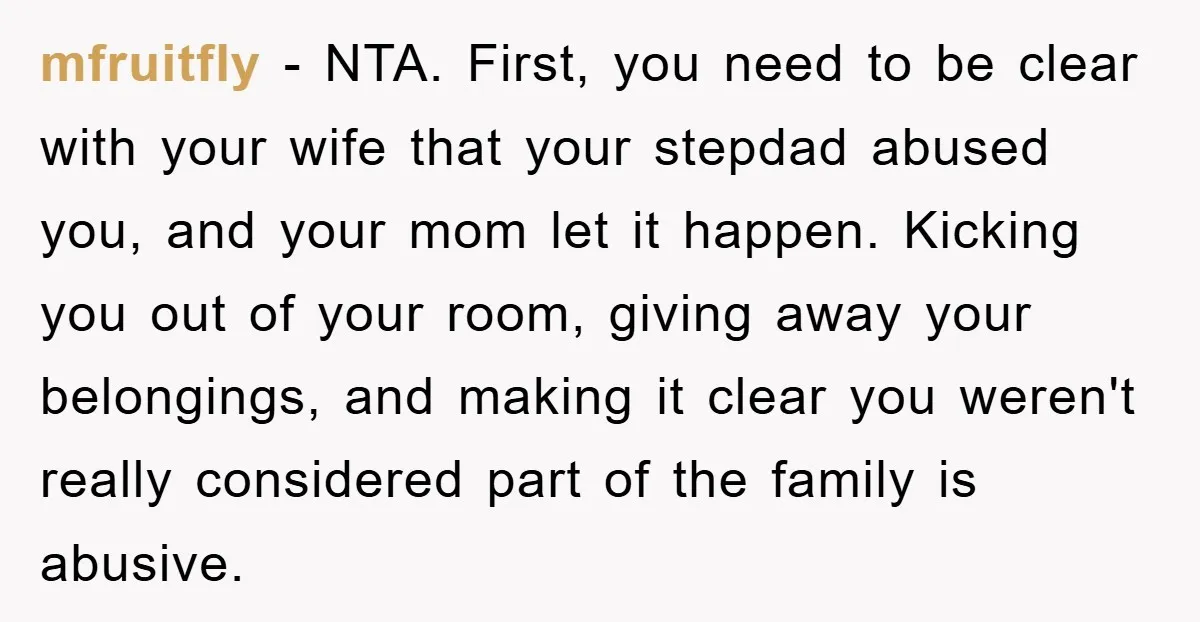 mfruitfly − NTA. First, you need to be clear with your wife that your stepdad abused you, and your mom let it happen. Kicking you out of your room, giving...