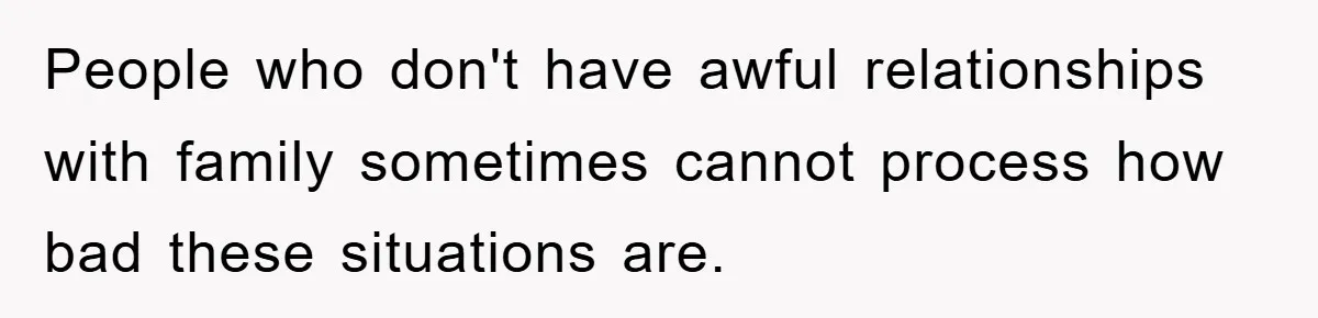 People who don't have awful relationships with family sometimes cannot process how bad these situations are.