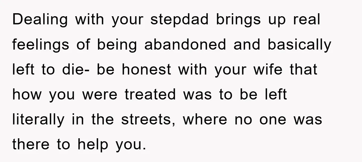 Dealing with your stepdad brings up real feelings of being abandoned and basically left to die- be honest with your wife that how you were treated was to be left...