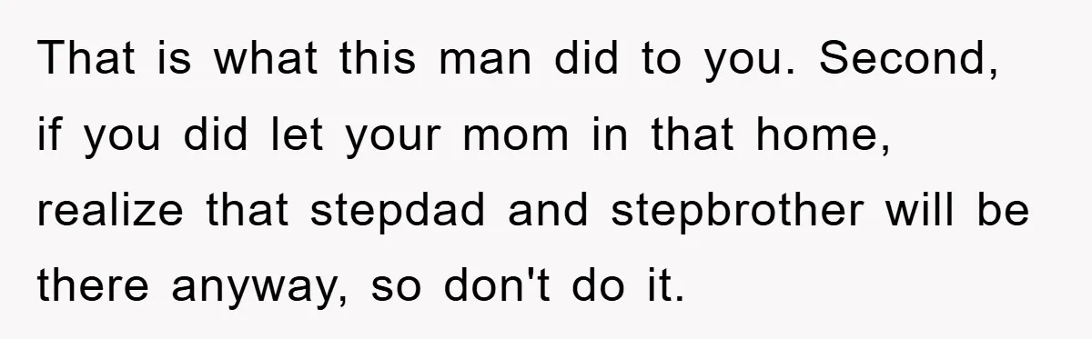 That is what this man did to you. Second, if you did let your mom in that home, realize that stepdad and stepbrother will be there anyway, so don't do...