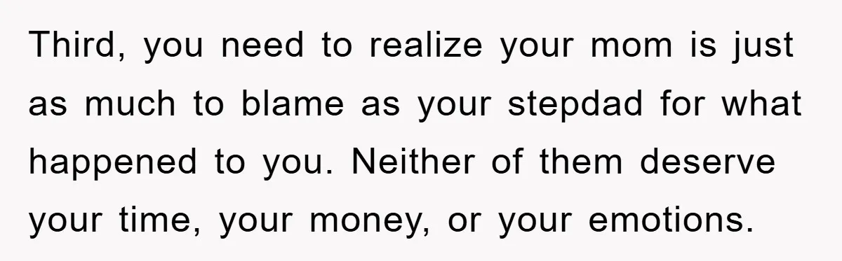 Third, you need to realize your mom is just as much to blame as your stepdad for what happened to you. Neither of them deserve your time, your money, or...
