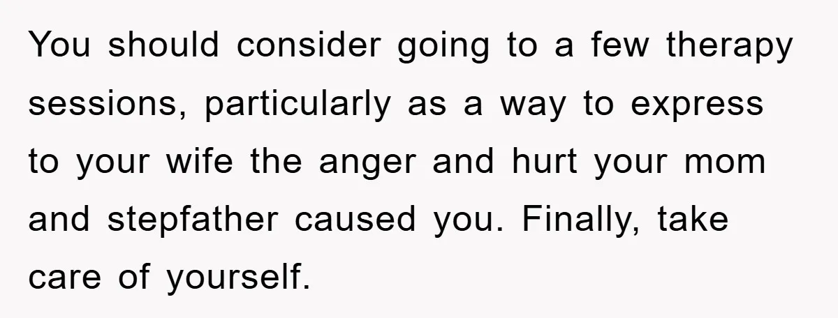 You should consider going to a few therapy sessions, particularly as a way to express to your wife the anger and hurt your mom and stepfather caused you. Finally, take...