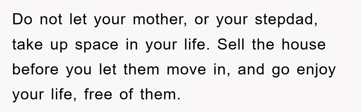 Do not let your mother, or your stepdad, take up space in your life. Sell the house before you let them move in, and go enjoy your life, free of...