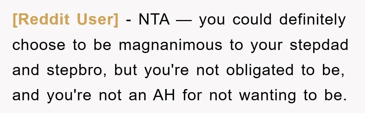 [Reddit User] − NTA — you could definitely choose to be magnanimous to your stepdad and stepbro, but you're not obligated to be, and you're not an AH for not...