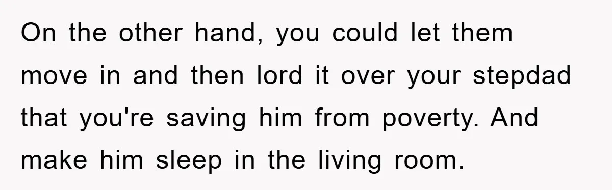 On the other hand, you could let them move in and then lord it over your stepdad that you're saving him from poverty. And make him sleep in the living...