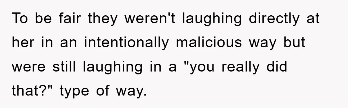 To be fair they weren't laughing directly at her in an intentionally malicious way but were still laughing in a "you really did that?" type of way.
