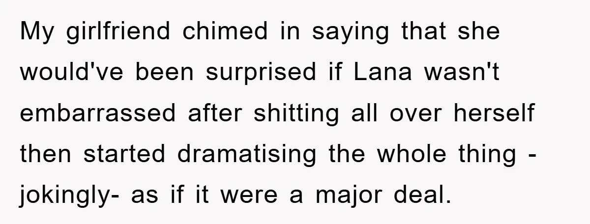 My girlfriend chimed in saying that she would've been surprised if Lana wasn't embarrassed after shitting all over herself then started dramatising the whole thing - jokingly- as if it...