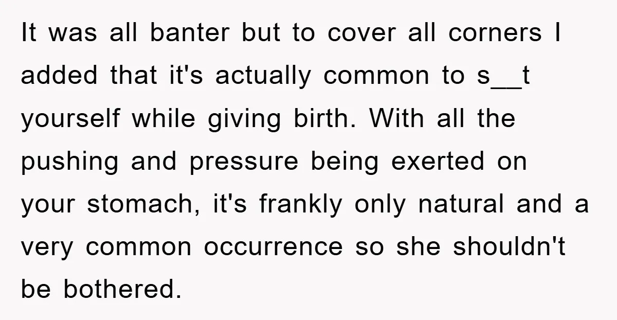 It was all banter but to cover all corners I added that it's actually common to s__t yourself while giving birth. With all the pushing and pressure being exerted on...