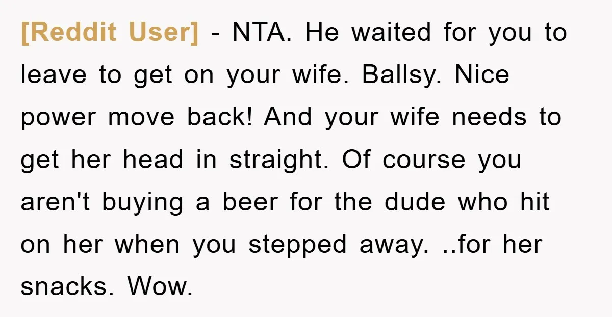 [Reddit User] − NTA. He waited for you to leave to get on your wife. Ballsy. Nice power move back! And your wife needs to get her head in straight....