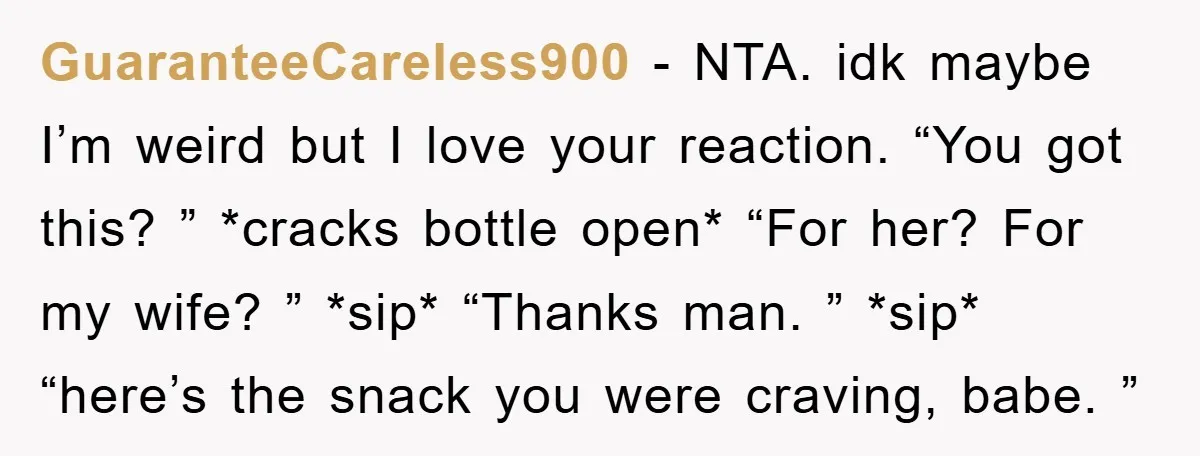 GuaranteeCareless900 − NTA. idk maybe I’m weird but I love your reaction. “You got this? ” *cracks bottle open* “For her? For my wife? ” *sip* “Thanks man. ” *sip*...