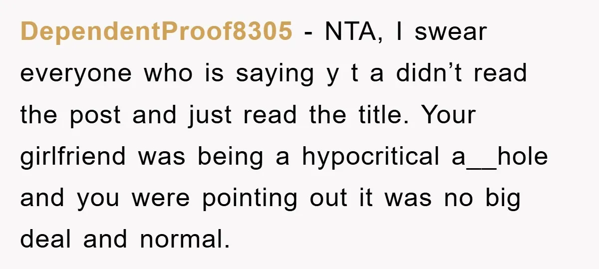 DependentProof8305 − NTA, I swear everyone who is saying y t a didn’t read the post and just read the title. Your girlfriend was being a hypocritical a__hole and you...