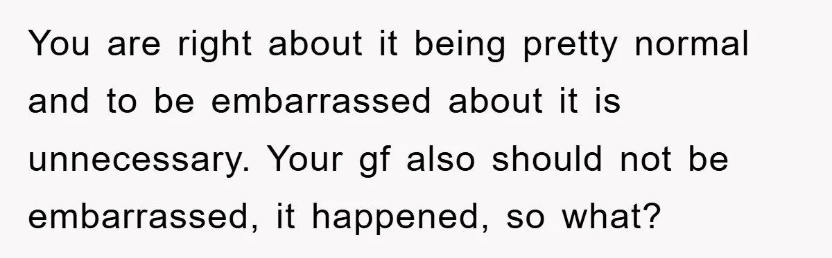 You are right about it being pretty normal and to be embarrassed about it is unnecessary. Your gf also should not be embarrassed, it happened, so what?