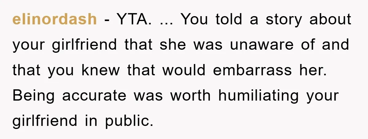 elinordash − YTA. ... You told a story about your girlfriend that she was unaware of and that you knew that would embarrass her. Being accurate was worth humiliating your...