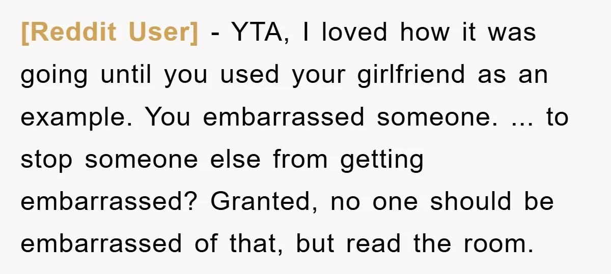 [Reddit User] − YTA, I loved how it was going until you used your girlfriend as an example. You embarrassed someone. ... to stop someone else from getting embarrassed? Granted,...