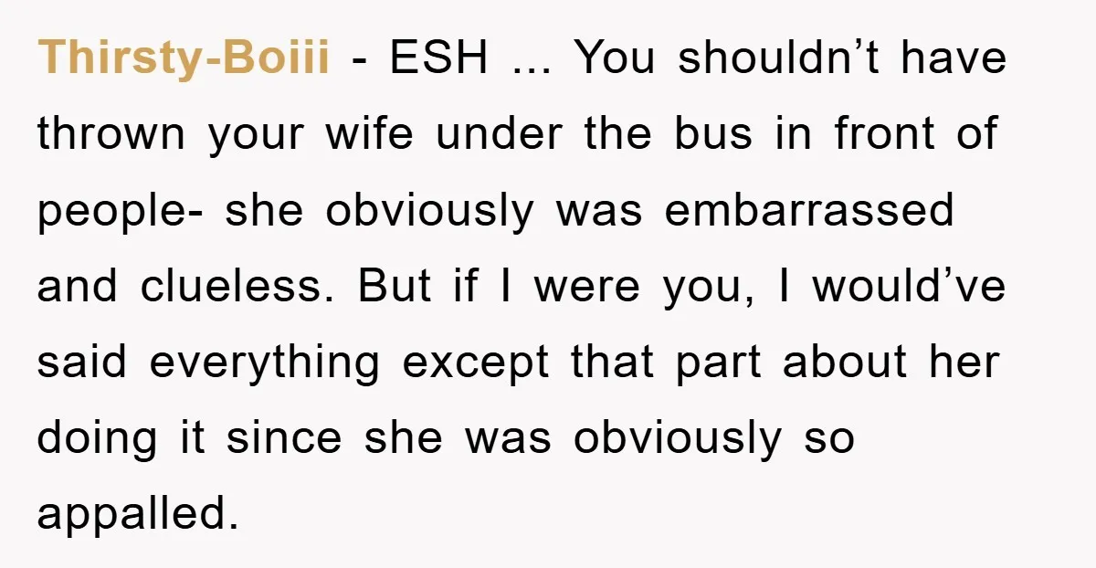 Thirsty-Boiii − ESH ... You shouldn’t have thrown your wife under the bus in front of people- she obviously was embarrassed and clueless. But if I were you, I would’ve...