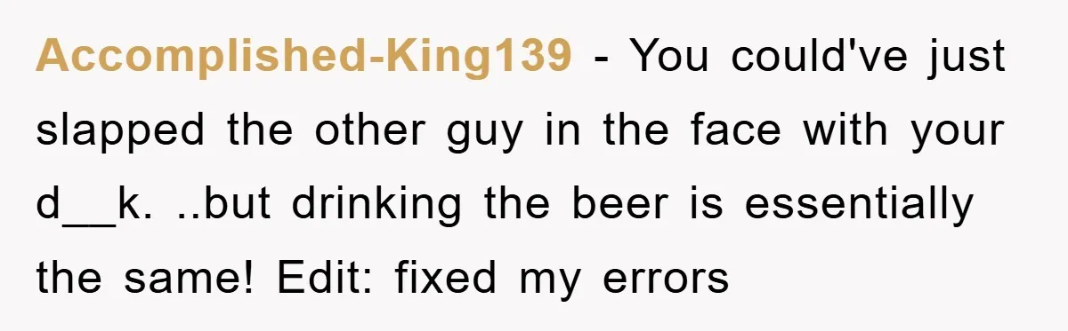 Accomplished-King139 − You could've just slapped the other guy in the face with your d__k. ..but drinking the beer is essentially the same! Edit: fixed my errors