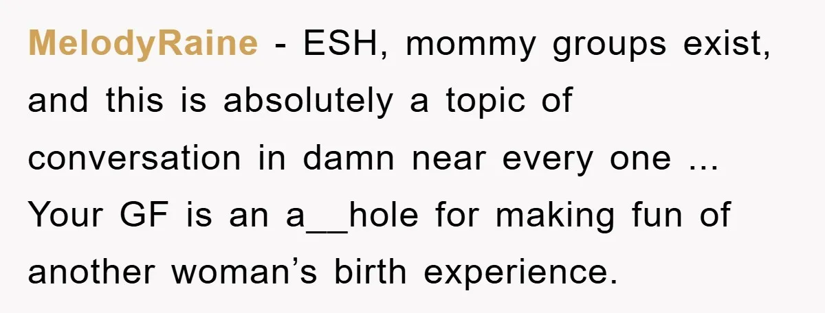 MelodyRaine − ESH, mommy groups exist, and this is absolutely a topic of conversation in damn near every one ... Your GF is an a__hole for making fun of another...
