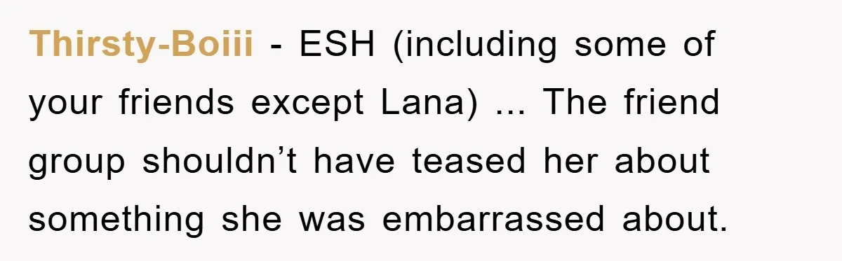 Thirsty-Boiii − ESH (including some of your friends except Lana) ... The friend group shouldn’t have teased her about something she was embarrassed about.