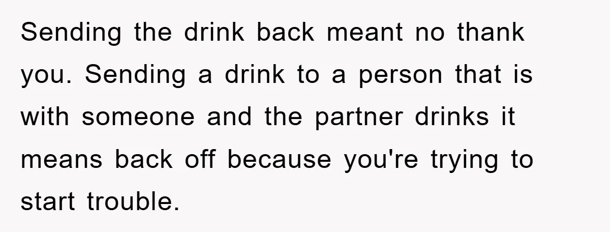 Sending the drink back meant no thank you. Sending a drink to a person that is with someone and the partner drinks it means back off because you're trying to...